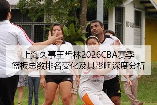 上海久事王哲林2026CBA赛季篮板总数排名变化及其影响深度分析
